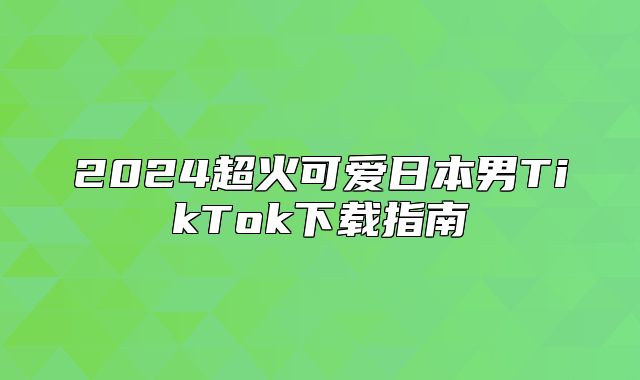 2025超火可爱日本男TikTok下载指南