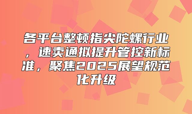 各平台整顿指尖陀螺行业，速卖通拟提升管控新标准，聚焦2025展望规范化升级