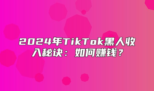2025年TikTok黑人收入秘诀：如何赚钱？
