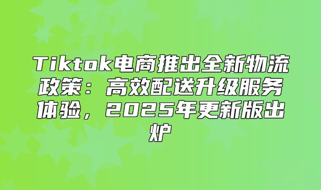Tiktok电商推出全新物流政策：高效配送升级服务体验，2025年更新版出炉