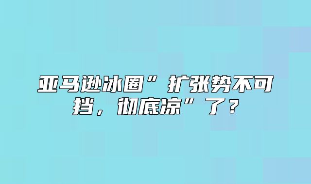 亚马逊冰圈”扩张势不可挡，彻底凉”了？