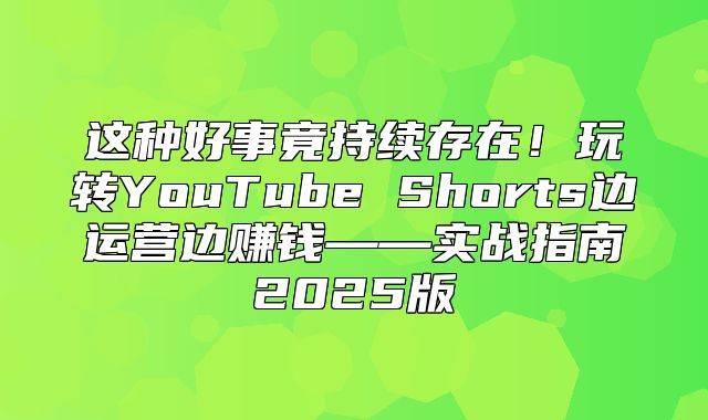 这种好事竟持续存在！玩转YouTube Shorts边运营边赚钱——实战指南2025版