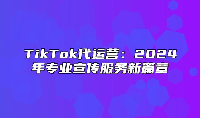 TikTok代运营：2025年专业宣传服务新篇章
