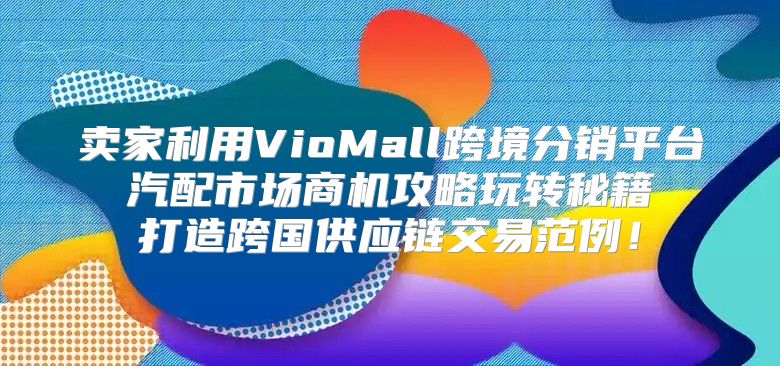 卖家利用VioMall跨境分销平台 汽配市场商机攻略玩转秘籍 打造跨国供应链交易范例！