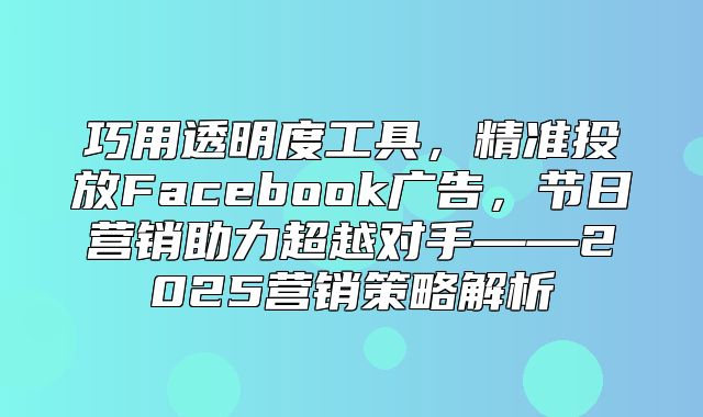 巧用透明度工具，精准投放Facebook广告，节日营销助力超越对手——2025营销策略解析