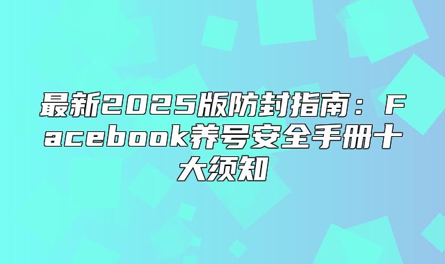 最新2025版防封指南：Facebook养号安全手册十大须知