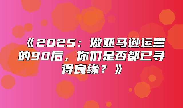 2025做亚马逊运营的90后，你们是否都已寻得良缘？