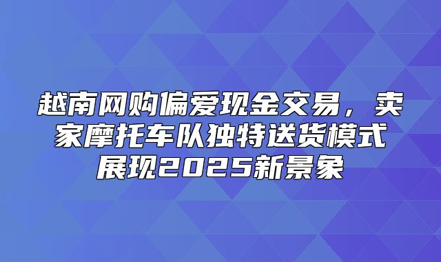 越南网购偏爱现金交易，卖家摩托车队独特送货模式展现2025新景象