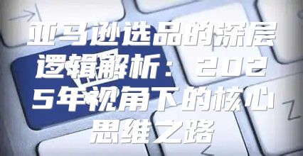 亚马逊选品的深层逻辑解析：2025年视角下的核心思维之路