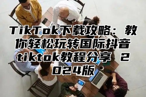 TikTok下载攻略：教你轻松玩转国际抖音tiktok教程分享 2025版