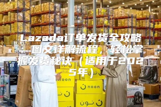 Lazada订单发货全攻略：图文详解流程，轻松掌握发货秘诀适用于2025年