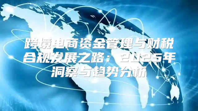 跨境电商资金管理与财税合规发展之路：2025年洞察与趋势分析