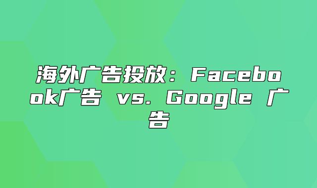 海外广告投放：Facebook广告 vs. Google 广告