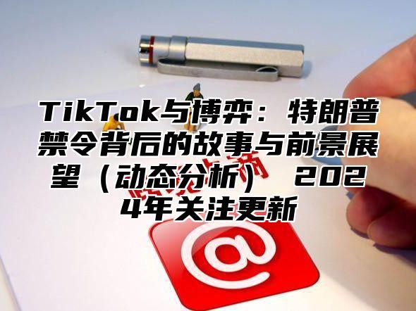 TikTok与博弈：特朗普禁令背后的故事与前景展望动态分析 2025年关注更新