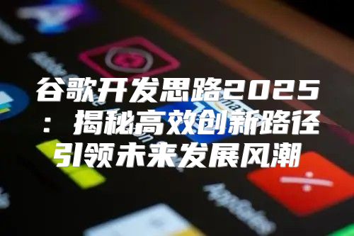 谷歌开发思路2025揭秘高效创新路径引领未来发展风潮
