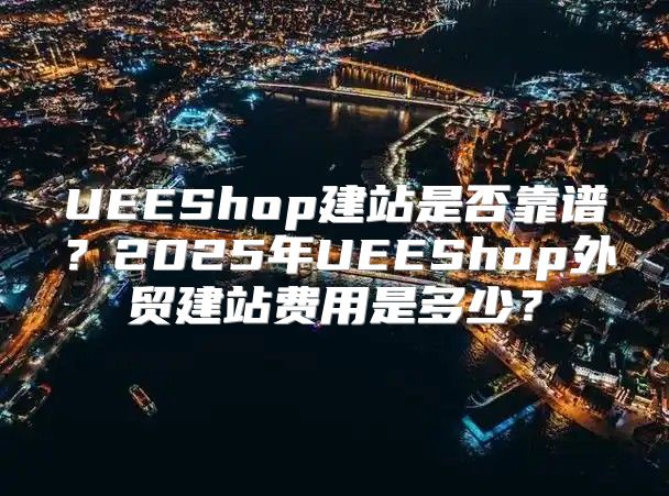 UEEShop建站是否靠谱？2025年UEEShop外贸建站费用是多少？