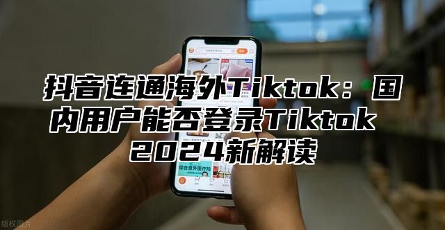 抖音连通海外Tiktok：国内用户能否登录Tiktok 2025新解读