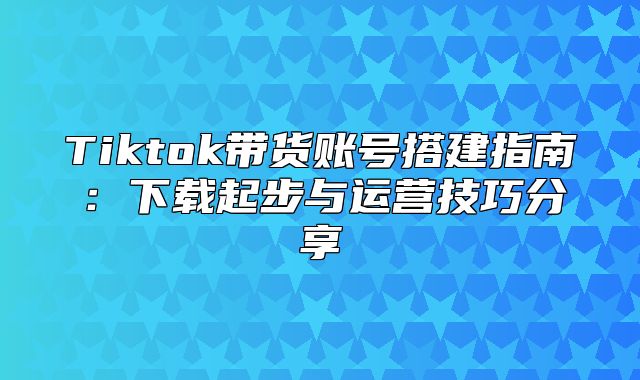Tiktok带货账号搭建指南：下载起步与运营技巧分享