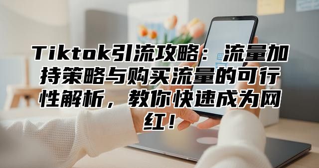 Tiktok引流攻略：流量加持策略与购买流量的可行性解析，教你快速成为网红！