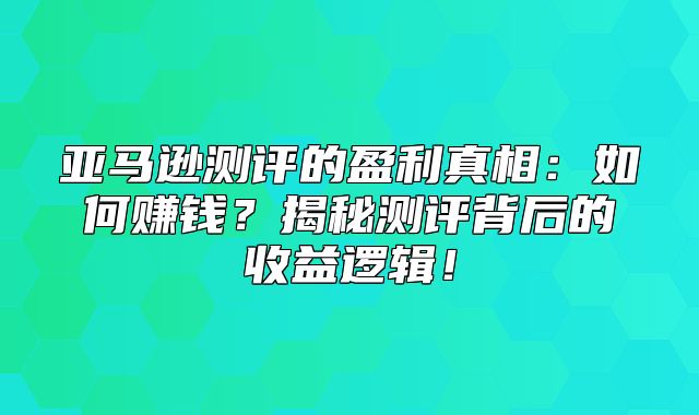 亚马逊测评的盈利真相：如何赚钱？揭秘测评背后的收益逻辑！
