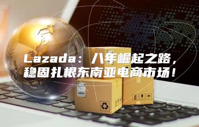 Lazada：八年崛起之路，稳固扎根东南亚电商市场！