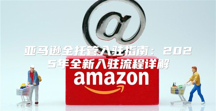 亚马逊全托管入驻指南：2025年全新入驻流程详解