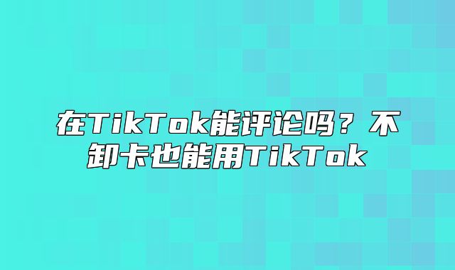在TikTok能评论吗？不卸卡也能用TikTok