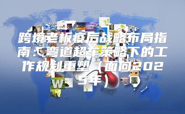 跨境老板疫后战略布局指南：弯道超车策略下的工作规划重塑面向2025年