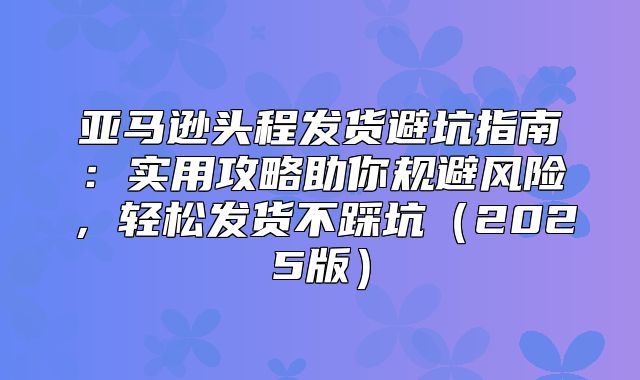 亚马逊头程发货避坑指南：实用攻略助你规避风险，轻松发货不踩坑2025版