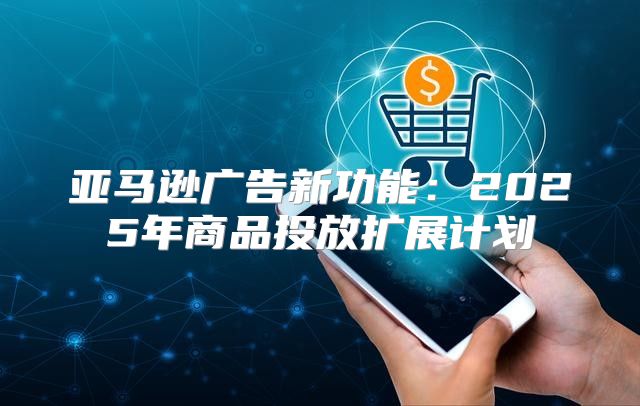 亚马逊广告新功能：2025年商品投放扩展计划