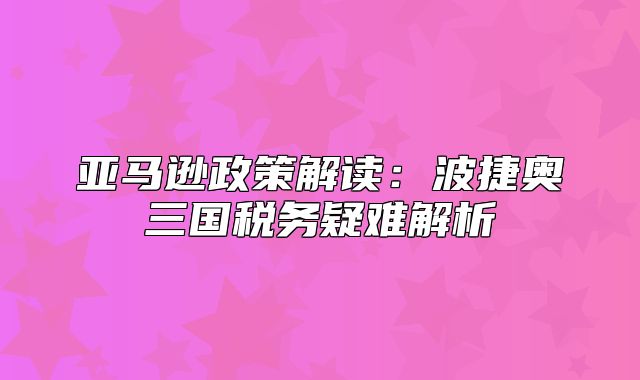 亚马逊政策解读：波捷奥三国税务疑难解析