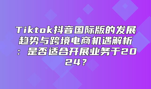 Tiktok抖音国际版的发展趋势与跨境电商机遇解析：是否适合开展业务于2025？