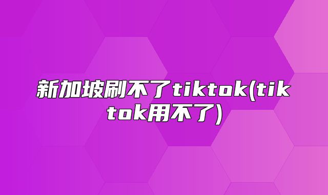 新加坡刷不了tiktok(tiktok用不了)