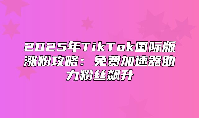 2025年TikTok国际版涨粉攻略：免费加速器助力粉丝飙升