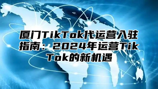 厦门TikTok代运营入驻指南：2025年运营TikTok的新机遇