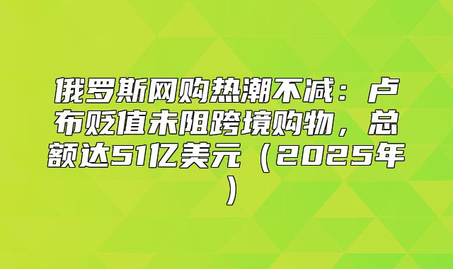俄罗斯网购热潮不减：卢布贬值未阻跨境购物，总额达51亿美元2025年