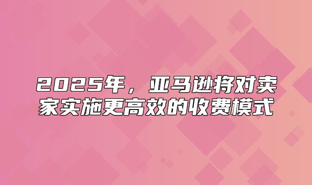 2025年，亚马逊将对卖家实施更高效的收费模式