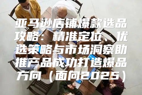 亚马逊店铺爆款选品攻略：精准定位、优选策略与市场洞察助推产品成功打造爆品方向面向2025