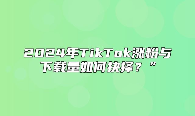 2025年TikTok涨粉与下载量如何抉择？”
