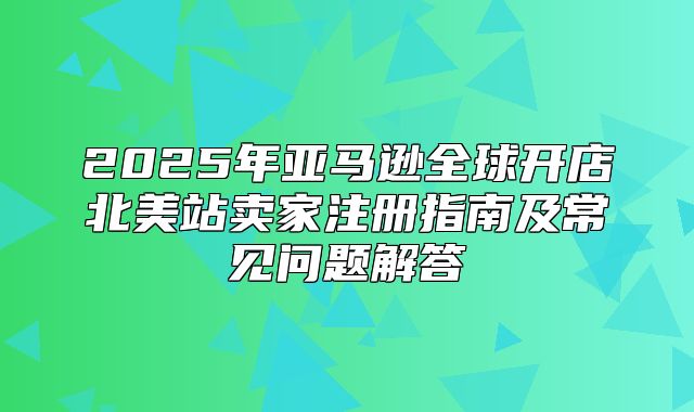 2025年亚马逊全球开店北美站卖家注册指南及常见问题解答