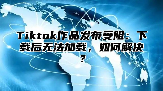 Tiktok作品发布受阻：下载后无法加载，如何解决？