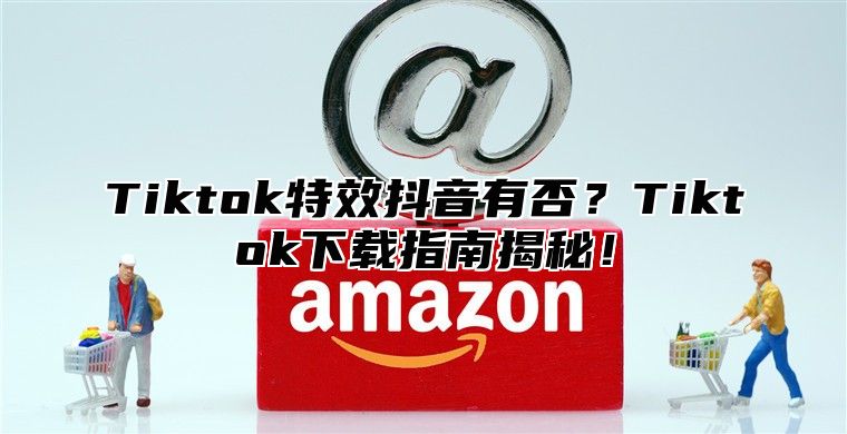 Tiktok特效抖音有否？Tiktok下载指南揭秘！