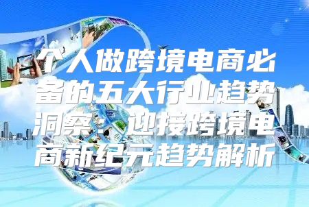 个人做跨境电商必备的五大行业趋势洞察：迎接跨境电商新纪元趋势解析