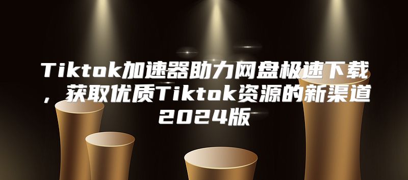 Tiktok加速器助力网盘极速下载，获取优质Tiktok资源的新渠道2025版