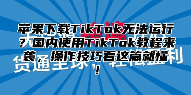 苹果下载TikTok无法运行？国内使用TikTok教程来袭，操作技巧看这篇就懂！