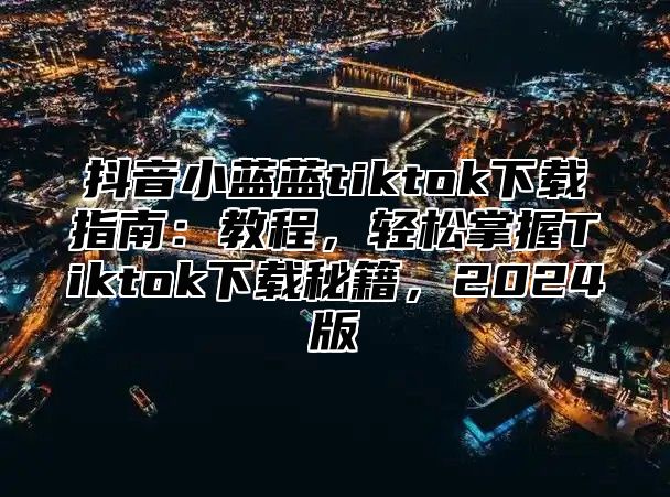 抖音小蓝蓝tiktok下载指南：教程，轻松掌握Tiktok下载秘籍，2025版