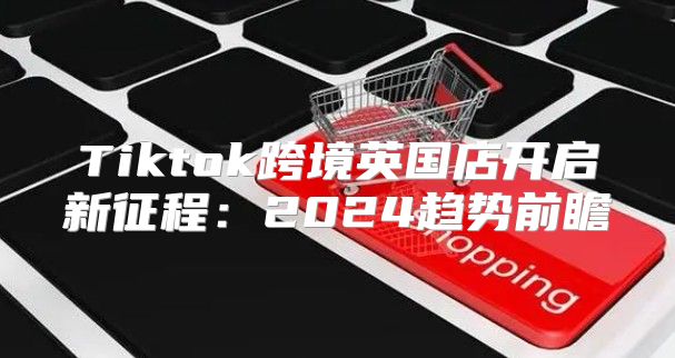 Tiktok跨境英国店开启新征程：2025趋势前瞻