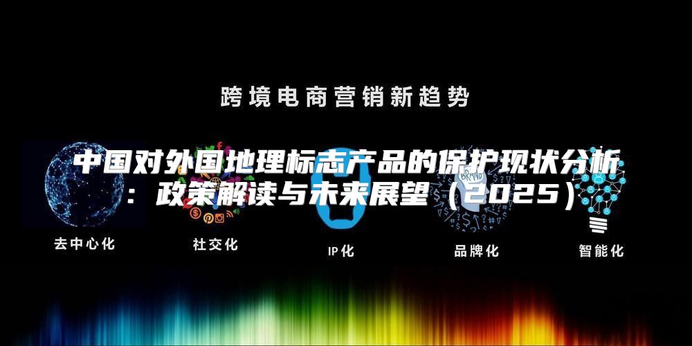 中国对外国地理标志产品的保护现状分析：政策解读与未来展望2025