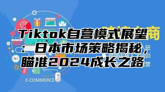 Tiktok自营模式展望：日本市场策略揭秘，瞄准2025成长之路