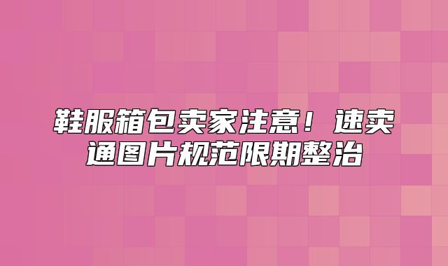 鞋服箱包卖家注意！速卖通图片规范限期整治